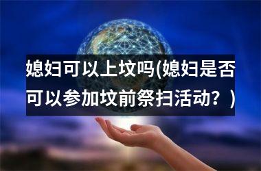 <h3>媳妇可以上坟吗(媳妇是否可以参加坟前祭扫活动？)