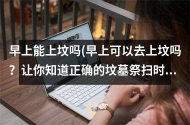 <h3>早上能上坟吗(早上可以去上坟吗？让你知道正确的坟墓祭扫时间)