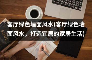 <h3>客厅绿色墙面风水(客厅绿色墙面风水，打造宜居的家居生活)