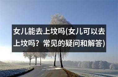 <h3>女儿能去上坟吗(女儿可以去上坟吗？常见的疑问和解答)