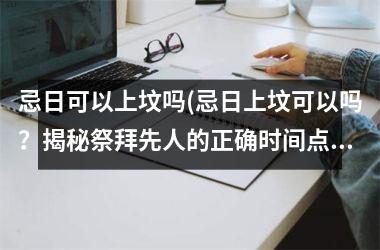 <h3>忌日可以上坟吗(忌日上坟可以吗？揭秘祭拜先人的正确时间点)