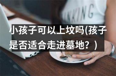 <h3>小孩子可以上坟吗(孩子是否适合走进墓地？)
