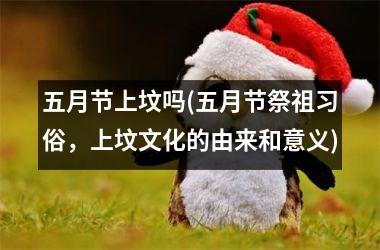 <h3>五月节上坟吗(五月节祭祖习俗，上坟文化的由来和意义)