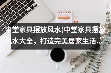 <h3>中堂家具摆放风水(中堂家具摆放风水大全，打造完美居家生活！)