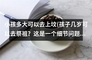 小孩多大可以去上坟(孩子几岁可以去祭祖？这是一个细节问题需要注意)
