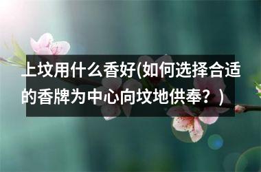 <h3>上坟用什么香好(如何选择合适的香牌为中心向坟地供奉？)