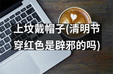 <h3>上坟戴帽子(清明节穿红色是辟邪的吗)