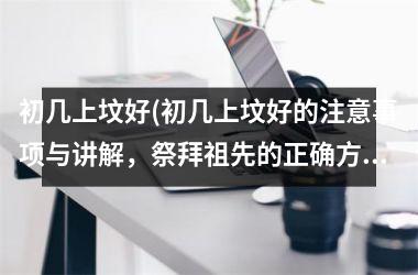 初几上坟好(初几上坟好的注意事项与讲解，祭拜祖先的正确方式)