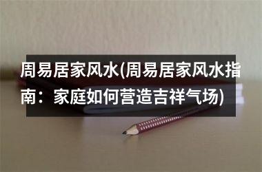 <h3>周易居家风水(周易居家风水指南：家庭如何营造吉祥气场)