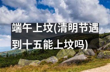 <h3>端午上坟(清明节遇到十五能上坟吗)