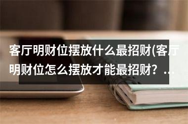 <h3>客厅明财位摆放什么招财(客厅明财位怎么摆放才能招财？30种布置技巧教你！)