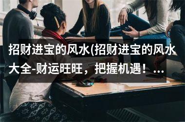 <h3>招财进宝的风水(招财进宝的风水大全-财运旺旺，把握机遇！)