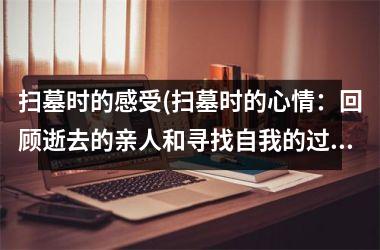 <h3>扫墓时的感受(扫墓时的心情：回顾逝去的亲人和寻找自我的过程)