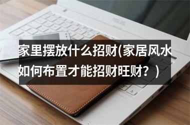 <h3>家里摆放什么招财(家居风水如何布置才能招财旺财？)