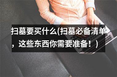 扫墓要买什么(扫墓必备清单，这些东西你需要准备！)
