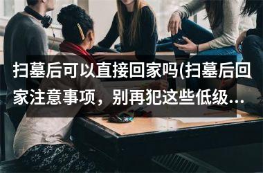 扫墓后可以直接回家吗(扫墓后回家注意事项，别再犯这些低级错误了)