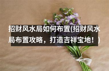 <h3>招财风水局如何布置(招财风水局布置攻略，打造吉祥宝地！)