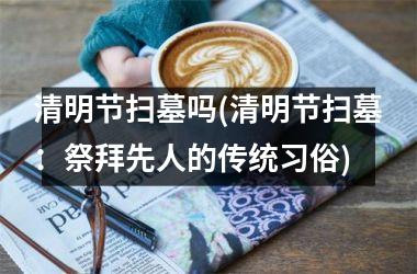 清明节扫墓吗(清明节扫墓：祭拜先人的传统习俗)