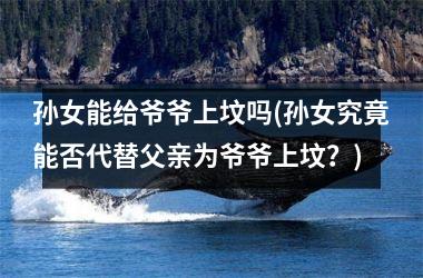 孙女能给爷爷上坟吗(孙女究竟能否代替父亲为爷爷上坟？)
