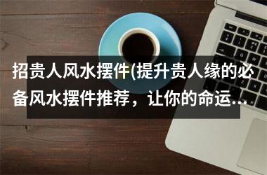 <h3>招贵人风水摆件(提升贵人缘的必备风水摆件推荐，让你的命运大好！)