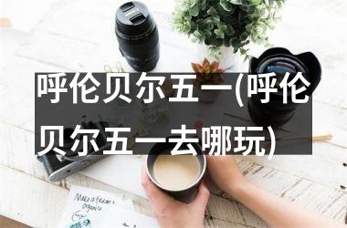 <h3>呼伦贝尔五一(呼伦贝尔五一去哪玩)