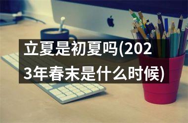 <h3>立夏是初夏吗(2025年春末是什么时候)