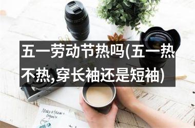 <h3>五一劳动节热吗(五一热不热,穿长袖还是短袖)