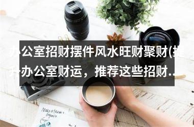 <h3>办公室招财摆件风水旺财聚财(提升办公室财运，推荐这些招财摆件，五福临门，财源广进！)