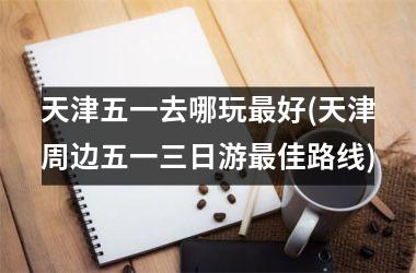 天津五一去哪玩好(天津周边五一三日游佳路线)