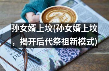 孙女婿上坟(孙女婿上坟，揭开后代祭祖新模式)