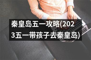 秦皇岛五一攻略(2025五一带孩子去秦皇岛)