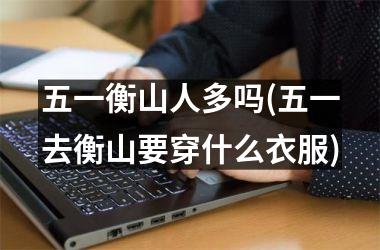 <h3>五一衡山人多吗(五一去衡山要穿什么衣服)