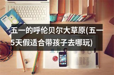<h3>五一的呼伦贝尔大草原(五一5天假适合带孩子去哪玩)