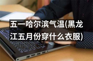 <h3>五一哈尔滨气温(黑龙江五月份穿什么衣服)