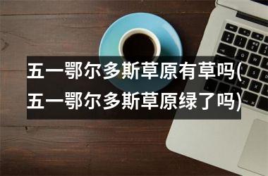 <h3>五一鄂尔多斯草原有草吗(五一鄂尔多斯草原绿了吗)
