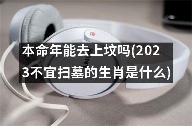 本命年能去上坟吗(2025不宜扫墓的生肖是什么)