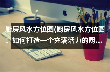 <h3>厨房风水方位图(厨房风水方位图：如何打造一个充满活力的厨房？)