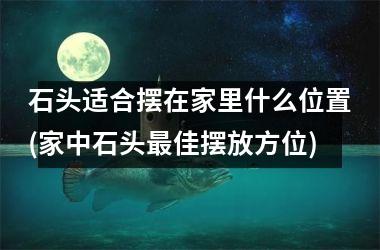 <h3>石头适合摆在家里什么位置(家中石头佳摆放方位)