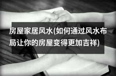 <h3>房屋家居风水(如何通过风水布局让你的房屋变得更加吉祥)