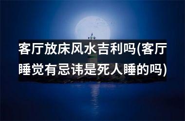<h3>客厅放床风水吉利吗(客厅睡觉有忌讳是死人睡的吗)