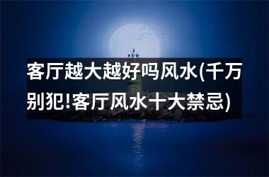 客厅越大越好吗风水(千万别犯!客厅风水十大禁忌)