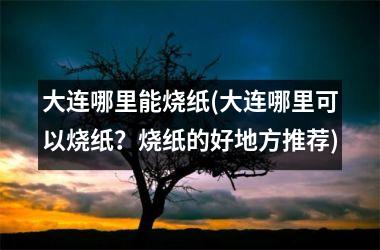 <h3>大连哪里能烧纸(大连哪里可以烧纸？烧纸的好地方推荐)