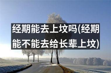 <h3>经期能去上坟吗(经期能不能去给长辈上坟)