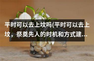 <h3>平时可以去上坟吗(平时可以去上坟，祭奠先人的时机和方式建议了解)