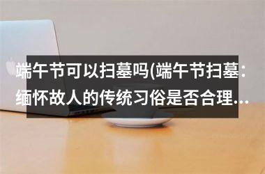 <h3>端午节可以扫墓吗(端午节扫墓：缅怀故人的传统习俗是否合理？)