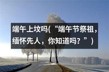 <h3>端午上坟吗(“端午节祭祖，缅怀先人，你知道吗？”)