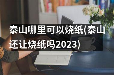 <h3>泰山哪里可以烧纸(泰山还让烧纸吗2025)