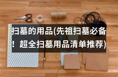 <h3>扫墓的用品(先祖扫墓必备！超全扫墓用品清单推荐)