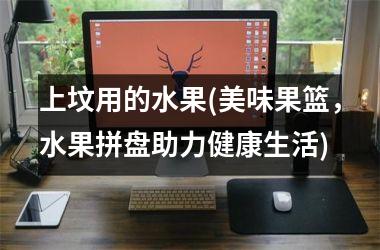<h3>上坟用的水果(美味果篮，水果拼盘助力健康生活)