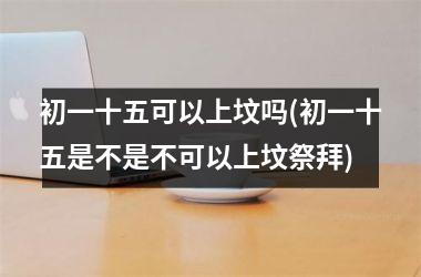 <h3>初一十五可以上坟吗(初一十五是不是不可以上坟祭拜)